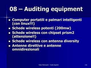 08 – Auditing equipment
!   Computer portatili e palmari intelligenti
    (con linux!!!)
!   Schede wireless potenti (200mw)
!   Schede wireless con chipset prism2
    (attenzione!!)
!   Schede wireless con antenna diversity
!   Antenne direttive e antenne
    omnidirezionali



                   Fabio Pietrosanti - Yvette Agostini   116
 