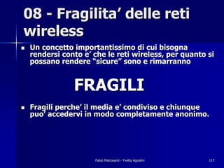 08 - Fragilita’ delle reti
wireless
!   Un concetto importantissimo di cui bisogna
    rendersi conto e’ che le reti wireless, per quanto si
    possano rendere “sicure” sono e rimarranno


                FRAGILI
!   Fragili perche’ il media e’ condiviso e chiunque
    puo’ accedervi in modo completamente anonimo.




                      Fabio Pietrosanti - Yvette Agostini   117
 