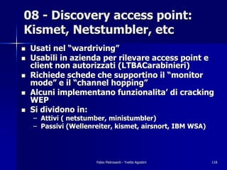 08 - Discovery access point:
Kismet, Netstumbler, etc
!   Usati nel “wardriving”
!   Usabili in azienda per rilevare access point e
    client non autorizzati (LTBACarabinieri)
!   Richiede schede che supportino il “monitor
    mode” e il “channel hopping”
!   Alcuni implementano funzionalita’ di cracking
    WEP
!   Si dividono in:
    – Attivi ( netstumber, ministumbler)
    – Passivi (Wellenreiter, kismet, airsnort, IBM WSA)




                      Fabio Pietrosanti - Yvette Agostini   118
 