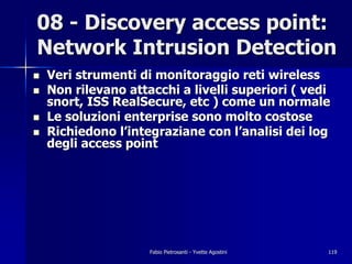 08 - Discovery access point:
Network Intrusion Detection
!   Veri strumenti di monitoraggio reti wireless
!   Non rilevano attacchi a livelli superiori ( vedi
    snort, ISS RealSecure, etc ) come un normale
!   Le soluzioni enterprise sono molto costose
!   Richiedono l’integraziane con l’analisi dei log
    degli access point




                     Fabio Pietrosanti - Yvette Agostini   119
 
