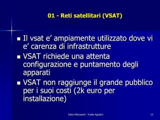 01 - Reti satellitari (VSAT)



!   Il vsat e’ ampiamente utilizzato dove vi
    e’ carenza di infrastrutture
!   VSAT richiede una attenta
    configurazione e puntamento degli
    apparati
!   VSAT non raggiunge il grande pubblico
    per i suoi costi (2k euro per
    installazione)
                  Fabio Pietrosanti - Yvette Agostini   12
 