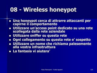 08 - Wireless honeypot
!   Una honeypot cerca di attrarre attaccanti per
    capirne il comportamento
!   Utilizzare un’access point dedicato su una rete
    scollegata dalla rete aziendale
!   Utilizzare sniffer su questa rete
!   Ogni collegamento su questa rete e’ sospetto
!   Utilizzare un nome che richiama palesemente
    alla vostra infrastruttura
!   La fantasia vi aiutera’




                    Fabio Pietrosanti - Yvette Agostini   120
 