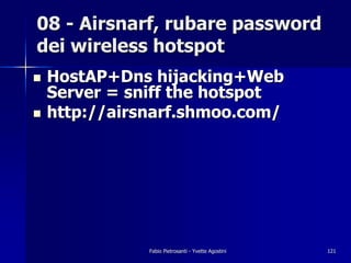 08 - Airsnarf, rubare password
dei wireless hotspot
!   HostAP+Dns hijacking+Web
    Server = sniff the hotspot
!   http://airsnarf.shmoo.com/




               Fabio Pietrosanti - Yvette Agostini   121
 