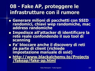 08 - Fake AP, proteggere le
infrastrutture con il rumore
!   Generare milioni di pacchetti con SSID
    randomici, chiavi wep randomiche, mac
    address randomiche
!   Impedisce all’attacker di identificare la
    rete reale confondendo il suo tool di
    scanning
!   Fa’ bloccare anche il discovery di reti
    da parte di client (richiede
    impostazione manuale di ssid)
!   http://www.blackalchemy.to/Projects
    /fakeap/fake-ap.html
                  Fabio Pietrosanti - Yvette Agostini   122
 