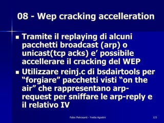 08 - Wep cracking accelleration

!   Tramite il replaying di alcuni
    pacchetti broadcast (arp) o
    unicast(tcp acks) e’ possibile
    accellerare il cracking del WEP
!   Utilizzare reinj.c di bsdairtools per
    “forgiare” pacchetti visti “on the
    air” che rappresentano arp-
    request per sniffare le arp-reply e
    il relativo IV
                 Fabio Pietrosanti - Yvette Agostini   123
 
