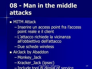 08 - Man in the middle
attacks
!   MITM Attack
    – Inserire un access point fra l’access
       point reale e il client
    – L’attacco richiede la vicinanza
       all’obbiettivo dell’attacco
    – Due schede wireless
!   AirJack by Abaddon
    – Monkey_Jack
    – Kracker_Jack (ipsec)
                  Fabio Pietrosanti - Yvette Agostini   124
 
