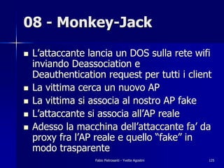 08 - Monkey-Jack

!   L’attaccante lancia un DOS sulla rete wifi
    inviando Deassociation e
    Deauthentication request per tutti i client
!   La vittima cerca un nuovo AP
!   La vittima si associa al nostro AP fake
!   L’attaccante si associa all’AP reale
!   Adesso la macchina dell’attaccante fa’ da
    proxy fra l’AP reale e quello “fake” in
    modo trasparente
                   Fabio Pietrosanti - Yvette Agostini   125
 