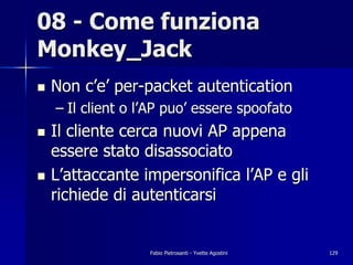08 - Come funziona
Monkey_Jack
!   Non c’e’ per-packet autentication
    – Il client o l’AP puo’ essere spoofato
!   Il cliente cerca nuovi AP appena
    essere stato disassociato
!   L’attaccante impersonifica l’AP e gli
    richiede di autenticarsi


                   Fabio Pietrosanti - Yvette Agostini   129
 