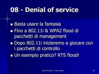 08 - Denial of service

!   Basta usare la fantasia
!   Fino a 802.11i & WPA2 flood di
    pacchetti di management
!   Dopo 802.11i inizieremo a giocare con
    i pacchetti di controllo
!   Un esempio pratico? RTS flood!


                 Fabio Pietrosanti - Yvette Agostini   130
 