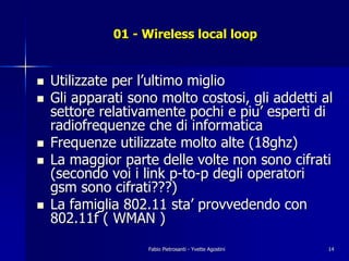 01 - Wireless local loop


!   Utilizzate per l’ultimo miglio
!   Gli apparati sono molto costosi, gli addetti al
    settore relativamente pochi e piu’ esperti di
    radiofrequenze che di informatica
!   Frequenze utilizzate molto alte (18ghz)
!   La maggior parte delle volte non sono cifrati
    (secondo voi i link p-to-p degli operatori
    gsm sono cifrati???)
!   La famiglia 802.11 sta’ provvedendo con
    802.11f ( WMAN )
                    Fabio Pietrosanti - Yvette Agostini   14
 