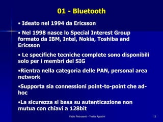 01 - Bluetooth
• Ideato nel 1994 da Ericsson
• Nel 1998 nasce lo Special Interest Group
formato da IBM, Intel, Nokia, Toshiba and
Ericsson
• Le specifiche tecniche complete sono disponibili
solo per i membri del SIG
•Rientra nella categoria delle PAN, personal area
network
•Supporta sia connessioni point-to-point che ad-
hoc
•La sicurezza si basa su autenticazione non
mutua con chiavi a 128bit
                   Fabio Pietrosanti - Yvette Agostini   15
 