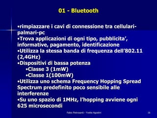 01 - Bluetooth

•rimpiazzare i cavi di connessione tra cellulari-
palmari-pc
•Trova applicazioni di ogni tipo, pubblicita’,
informative, pagamento, identificazione
•Utilizza la stessa banda di frequenza dell’802.11
(2,4GHz)
•Dispositivi di bassa potenza
    •Classe 3 (1mW)
    •Classe 1(100mW)
•Utilizza uno schema Frequency Hopping Spread
Spectrum predefinito poco sensibile alle
interferenze
•Su uno spazio di 1MHz, l’hopping avviene ogni
625 microsecondi
                   Fabio Pietrosanti - Yvette Agostini   16
 