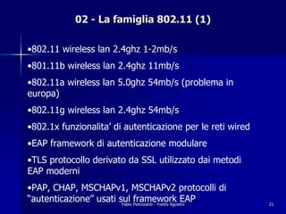 02 - La famiglia 802.11 (1)

•802.11 wireless lan 2.4ghz 1-2mb/s
•801.11b wireless lan 2.4ghz 11mb/s
•802.11a wireless lan 5.0ghz 54mb/s (problema in
europa)
•802.11g wireless lan 2.4ghz 54mb/s
•802.1x funzionalita’ di autenticazione per le reti wired
•EAP framework di autenticazione modulare
•TLS protocollo derivato da SSL utilizzato dai metodi
EAP moderni
•PAP, CHAP, MSCHAPv1, MSCHAPv2 protocolli di
“autenticazione” usati sul Pietrosanti - Yvette Agostini
                        Fabio
                              framework EAP                 21
 