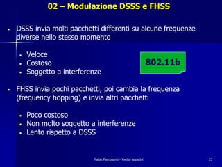 02 – Modulazione DSSS e FHSS

•   DSSS invia molti pacchetti differenti su alcune frequenze
    diverse nello stesso momento

    •   Veloce
    •   Costoso                                                   802.11b
    •   Soggetto a interferenze

•   FHSS invia pochi pacchetti, poi cambia la frequenza
    (frequency hopping) e invia altri pacchetti

    •   Poco costoso
    •   Non molto soggetto a interferenze
    •   Lento rispetto a DSSS


                            Fabio Pietrosanti - Yvette Agostini             23
 