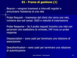 02 - Frame di gestione (1)

Beacon – vengono trasmessi a intervalli regolari e
annunciano l’esistenza di una rete

Probe Request – trasmesso dal client che cerca una rete,
contiene due soli campi: SSID e velocità di trasmissione

Probe Response – Se il probe request incontra una rete con
parametri che soddisfano le richieste, l’AP invia un probe
response

Disassociation – sono usati per terminare una relazione di
associazione

Deauthentication – sono usati per terminare una relazione
di autenticazione
                       Fabio Pietrosanti - Yvette Agostini   26
 