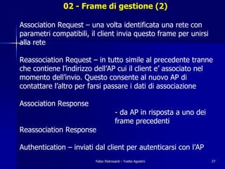 02 - Frame di gestione (2)

Association Request – una volta identificata una rete con
parametri compatibili, il client invia questo frame per unirsi
alla rete

Reassociation Request – in tutto simile al precedente tranne
che contiene l’indirizzo dell’AP cui il client e’ associato nel
momento dell’invio. Questo consente al nuovo AP di
contattare l’altro per farsi passare i dati di associazione

Association Response
                                      - da AP in risposta a uno dei
                                      frame precedenti
Reassociation Response

Authentication – inviati dal client per autenticarsi con l’AP
                         Fabio Pietrosanti - Yvette Agostini          27
 