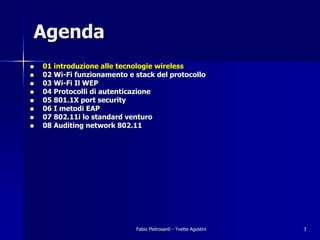 Agenda
!   01 introduzione alle tecnologie wireless
!   02 Wi-Fi funzionamento e stack del protocollo
!   03 Wi-Fi Il WEP
!   04 Protocolli di autenticazione
!   05 801.1X port security
!   06 I metodi EAP
!   07 802.11i lo standard venturo
!   08 Auditing network 802.11




                             Fabio Pietrosanti - Yvette Agostini   3
 