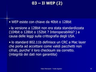 03 – Il WEP (2)



• WEP esiste con chiave da 40bit o 128bit
• la
   versione a 128bit non era stata standardizzata
(104bit o 128bit o 152bit ? Interoperabilità? ) a
causa delle leggi sulla crittografia degli USA.
• lo standard 802.11b definisce un CRC a Mac layer
che porta ad accettare come validi pacchetti non
cifrati, purche’ il loro checksum sia corretto.
(integrità dei dati non garantita)



                    Fabio Pietrosanti - Yvette Agostini   32
 