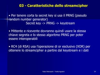 03 - Caratteristiche dello streamcipher

• Per tenere corta la secret key si usa il PRNG (pseudo
random number generator)
            Secret key -> PRNG -> keystream

• Mittente e ricevente dovranno quindi usare la stessa
chiave segreta e lo stesso algoritmo PRNG per poter
essere interoperabili

• RC4 (di RSA) usa l’operazione di or esclusivo (XOR) per
ottenere lo streamcipher a partire dal keystream e i dati




                       Fabio Pietrosanti - Yvette Agostini   34
 