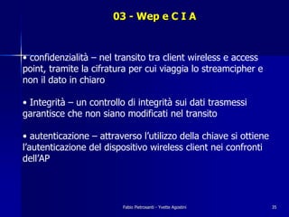 03 - Wep e C I A



• confidenzialità – nel transito tra client wireless e access
point, tramite la cifratura per cui viaggia lo streamcipher e
non il dato in chiaro

• Integrità – un controllo di integrità sui dati trasmessi
garantisce che non siano modificati nel transito

• autenticazione – attraverso l’utilizzo della chiave si ottiene
l’autenticazione del dispositivo wireless client nei confronti
dell’AP




                          Fabio Pietrosanti - Yvette Agostini      35
 