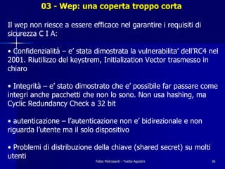 03 - Wep: una coperta troppo corta

Il wep non riesce a essere efficace nel garantire i requisiti di
sicurezza C I A:

• Confidenzialità – e’ stata dimostrata la vulnerabilita’ dell’RC4 nel
2001. Riutilizzo del keystrem, Initialization Vector trasmesso in
chiaro

• Integrità – e’ stato dimostrato che e’ possibile far passare come
integri anche pacchetti che non lo sono. Non usa hashing, ma
Cyclic Redundancy Check a 32 bit

• autenticazione – l’autenticazione non e’ bidirezionale e non
riguarda l’utente ma il solo dispositivo

• Problemi di distribuzione della chiave (shared secret) su molti
utenti
                             Fabio Pietrosanti - Yvette Agostini    36
 