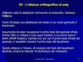 03 - L’attacco crittografico al wep

Abbiamo visto le debolezze intrinseche al protocollo. Vediamo
l’attacco.

Viene sfruttata una debolezza nel modo in cui viene generato il
keystream.

Assumendo di poter recuperare il primo byte del payload cifrato
Poiche’ 802.11 utilizza il Link Layer Control, il cui primo byte e’
0xAA (SNAP header), tramite uno xor con il primo byte cifrato del
payload, e’ possibile ricavare il primo byte del keystream

Questo attacco e’ lineare. Al crescere dei byte del keystream
decifrati, cresce la velocita’ di decifratura dei rimanenti.

                            Fabio Pietrosanti - Yvette Agostini   37
 