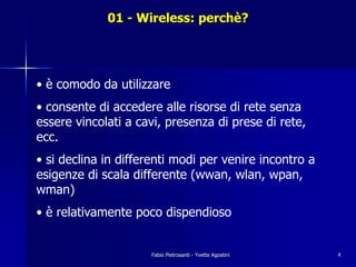 01 - Wireless: perchè?




• è comodo da utilizzare
• consente di accedere alle risorse di rete senza
essere vincolati a cavi, presenza di prese di rete,
ecc.
• si declina in differenti modi per venire incontro a
esigenze di scala differente (wwan, wlan, wpan,
wman)
• è relativamente poco dispendioso


                     Fabio Pietrosanti - Yvette Agostini   4
 