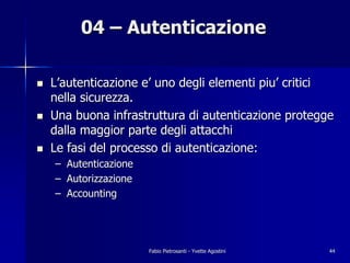04 – Autenticazione

!   L’autenticazione e’ uno degli elementi piu’ critici
    nella sicurezza.
!   Una buona infrastruttura di autenticazione protegge
    dalla maggior parte degli attacchi
!   Le fasi del processo di autenticazione:
    – Autenticazione
    – Autorizzazione
    – Accounting




                       Fabio Pietrosanti - Yvette Agostini   44
 