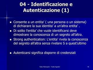 04 - Identificazione e
         Autenticazione (1)

!   Consente a un entita’ ( una persona o un sistema)
    di dichiarare la sua identita’ a un’altra entita’ .
!   Di solito l’entita’ che vuole identificarsi deve
    dimostrare la conoscenza di un segreto all’altra.
!   Strong authentication: L’entita’ rivela la conoscenza
    del segreto all’altra senza rivelare S a quest’ultimo

!   Autenticarsi significa disporre di credenziali



                       Fabio Pietrosanti - Yvette Agostini   45
 