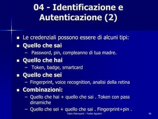 04 - Identificazione e
         Autenticazione (2)

!   Le credenziali possono essere di alcuni tipi:
!   Quello che sai
    – Password, pin, compleanno di tua madre.
!   Quello che hai
    – Token, badge, smartcard
!   Quello che sei
    – Fingerprint, voice recognition, analisi della retina
!   Combinazioni:
    – Quello che hai + quello che sai . Token con pass
      dinamiche
    – Quello che sei + quello che sai . Fingerprint+pin .
                         Fabio Pietrosanti - Yvette Agostini   46
 