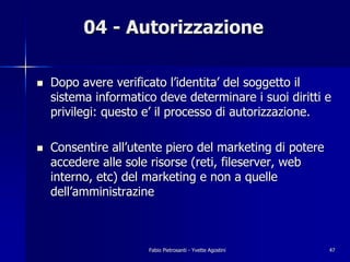 04 - Autorizzazione

!   Dopo avere verificato l’identita’ del soggetto il
    sistema informatico deve determinare i suoi diritti e
    privilegi: questo e’ il processo di autorizzazione.

!   Consentire all’utente piero del marketing di potere
    accedere alle sole risorse (reti, fileserver, web
    interno, etc) del marketing e non a quelle
    dell’amministrazine



                      Fabio Pietrosanti - Yvette Agostini   47
 