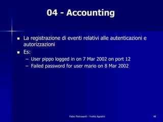 04 - Accounting

!   La registrazione di eventi relativi alle autenticazioni e
    autorizzazioni
!   Es:
    – User pippo logged in on 7 Mar 2002 on port 12
    – Failed password for user mario on 8 Mar 2002




                         Fabio Pietrosanti - Yvette Agostini    48
 