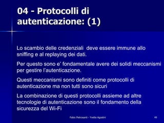 04 - Protocolli di
autenticazione: (1)

Lo scambio delle credenziali deve essere immune allo
sniffing e al replaying dei dati.
Per questo sono e’ fondamentale avere dei solidi meccanismi
per gestire l’autenticazione.
Questi meccanismi sono definiti come protocolli di
autenticazione ma non tutti sono sicuri
La combinazione di questi protocolli assieme ad altre
tecnologie di autenticazione sono il fondamento della
sicurezza del Wi-Fi
                      Fabio Pietrosanti - Yvette Agostini   49
 