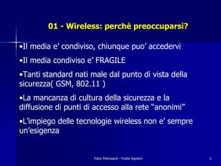 01 - Wireless: perchè preoccuparsi?

•Il media e’ condiviso, chiunque puo’ accedervi
•Il media condiviso e’ FRAGILE
•Tanti standard nati male dal punto di vista della
sicurezza( GSM, 802.11 )
•La mancanza di cultura della sicurezza e la
diffusione di punti di accesso alla rete “anonimi”
•L’impiego delle tecnologie wireless non e’ sempre
un’esigenza


                      Fabio Pietrosanti - Yvette Agostini   5
 