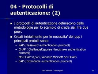 04 - Protocolli di
autenticazione: (2)
!   I protocolli di autenticazione definiscono delle
    metodologie per lo scambio di crede ziali fra due
    peer.
!   Creati inizialmente per le necessita’ del ppp i
    principali protolli sono:
    – PAP ( Password authentication protocol)
    – CHAP ( ChallengeReponse Handshake authentication
      protocol)
    – MS-CHAP v1/v2 ( Variante Micrsoft del CHAP)
    – EAP ( Extendable authentication protocol)


                      Fabio Pietrosanti - Yvette Agostini   50
 