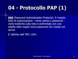 04 - Protocollo PAP (1)
PAP (Password Authentication Protocol): Il modulo
base di autorizzazione - nome utente e password -
viene trasferito sulla rete e confrontato con una
tabella delle coppie nome-password che risiede nel
server.
E’ definito dall’ RFC 1334 .




                       Fabio Pietrosanti - Yvette Agostini   51
 