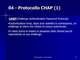 04 - Protocollo CHAP (1)

CHAP(Challenge Authentication Password Protocol):
•l’autenticatore invia, dopo aver stabilito la connessione, un
challenge al client che chiede di essere autenticato.
•Il client prova di essere in possesso dello shared secret
rispondendo al suo challenge .




                       Fabio Pietrosanti - Yvette Agostini   53
 