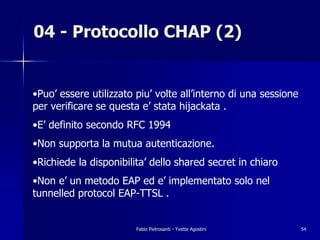 04 - Protocollo CHAP (2)


•Puo’ essere utilizzato piu’ volte all’interno di una sessione
per verificare se questa e’ stata hijackata .
•E’ definito secondo RFC 1994
•Non supporta la mutua autenticazione.
•Richiede la disponibilita’ dello shared secret in chiaro
•Non e’ un metodo EAP ed e’ implementato solo nel
tunnelled protocol EAP-TTSL .


                        Fabio Pietrosanti - Yvette Agostini      54
 
