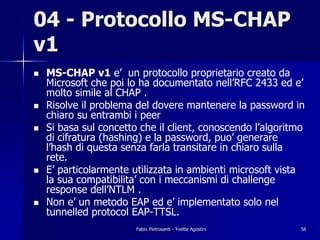 04 - Protocollo MS-CHAP
v1
!   MS-CHAP v1 e’ un protocollo proprietario creato da
    Microsoft che poi lo ha documentato nell’RFC 2433 ed e’
    molto simile al CHAP .
!   Risolve il problema del dovere mantenere la password in
    chiaro su entrambi i peer
!   Si basa sul concetto che il client, conoscendo l’algoritmo
    di cifratura (hashing) e la password, puo’ generare
    l’hash di questa senza farla transitare in chiaro sulla
    rete.
!   E’ particolarmente utilizzata in ambienti microsoft vista
    la sua compatibilita’ con i meccanismi di challenge
    response dell’NTLM .
!   Non e’ un metodo EAP ed e’ implementato solo nel
    tunnelled protocol EAP-TTSL.
                        Fabio Pietrosanti - Yvette Agostini   56
 