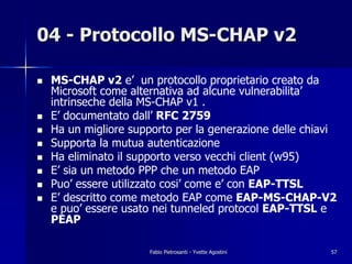 04 - Protocollo MS-CHAP v2

!   MS-CHAP v2 e’ un protocollo proprietario creato da
    Microsoft come alternativa ad alcune vulnerabilita’
    intrinseche della MS-CHAP v1 .
!   E’ documentato dall’ RFC 2759
!   Ha un migliore supporto per la generazione delle chiavi
!   Supporta la mutua autenticazione
!   Ha eliminato il supporto verso vecchi client (w95)
!   E’ sia un metodo PPP che un metodo EAP
!   Puo’ essere utilizzato cosi’ come e’ con EAP-TTSL
!   E’ descritto come metodo EAP come EAP-MS-CHAP-V2
    e puo’ essere usato nei tunneled protocol EAP-TTSL e
    PEAP

                       Fabio Pietrosanti - Yvette Agostini   57
 