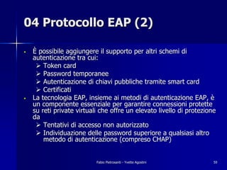 04 Protocollo EAP (2)

•   È possibile aggiungere il supporto per altri schemi di
    autenticazione tra cui:
     " Token card
     " Password temporanee
     " Autenticazione di chiavi pubbliche tramite smart card
     " Certificati
•   La tecnologia EAP, insieme ai metodi di autenticazione EAP, è
    un componente essenziale per garantire connessioni protette
    su reti private virtuali che offre un elevato livello di protezione
    da
     " Tentativi di accesso non autorizzato
     " Individuazione delle password superiore a qualsiasi altro
        metodo di autenticazione (compreso CHAP)


                           Fabio Pietrosanti - Yvette Agostini        59
 