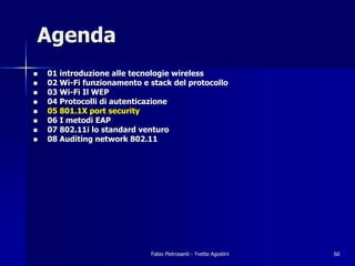 Agenda
!   01 introduzione alle tecnologie wireless
!   02 Wi-Fi funzionamento e stack del protocollo
!   03 Wi-Fi Il WEP
!   04 Protocolli di autenticazione
!   05 801.1X port security
!   06 I metodi EAP
!   07 802.11i lo standard venturo
!   08 Auditing network 802.11




                             Fabio Pietrosanti - Yvette Agostini   60
 