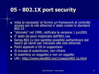 05 - 802.1X port security

!   Vista la necessita’ di fornire un framework di controllo
    accessi per le reti ethernet e’ stato creato lo standard
    802.1X .
!   “sfornato” nel 1999, ratificata la versione 1 jun2001
!   E’ stato da poco migliorato dall’802.1aa
!   Senza 802.1x non sarebbe possibile authenticare dal
    layer2 gli utenti per l’accesso alla rete ethernet
!   Pochi apparati e OS lo supportano
!   Si occupa di autenticare, non cifrare
!   Si autentica un soggetto e non un oggetto
!   URL: http://www.ieee802.org/1/pages/802.1x.html


                        Fabio Pietrosanti - Yvette Agostini    61
 