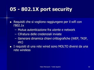 05 - 802.1X port security

!   Requisiti che si vogliono raggiungere per il wifi con
    l’802.1x
      – Mutua autenticazione fra utente e network
      – Cifratura delle credenziali inviate
      – Generare dinamica chiavi crittografiche (WEP, TKIP,
        etc)
!   I requisiti di una rete wired sono MOLTO diversi da una
    rete wireless




                       Fabio Pietrosanti - Yvette Agostini    62
 