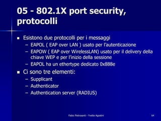 05 - 802.1X port security,
protocolli
!   Esistono due protocolli per i messaggi
    – EAPOL ( EAP over LAN ) usato per l’autenticazione
    – EAPOW ( EAP over WirelessLAN) usato per il delivery della
      chiave WEP e per l’inizio della sessione
    – EAPOL ha un ethertype dedicato 0x888e
!   Ci sono tre elementi:
    – Supplicant
    – Authenticator
    – Authentication server (RADIUS)



                       Fabio Pietrosanti - Yvette Agostini    64
 