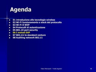 Agenda
!   01 introduzione alle tecnologie wireless
!   02 Wi-Fi funzionamento e stack del protocollo
!   03 Wi-Fi Il WEP
!   04 Protocolli di autenticazione
!   05 801.1X port security
!   06 I metodi EAP
!   07 802.11i lo standard venturo
!   08 Auditing network 802.11




                             Fabio Pietrosanti - Yvette Agostini   68
 