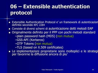 06 – Extensible authentication
protocol
!   Extensible Authentication Protocol e’ un framework di autenticazion
    defintio secondo RFC 2284
!   Consiste di diversi schemi di autenticazione detti metodi EAP
!   Originalmente definito per il PPP con pochi metodi standard
      –plain password hash (MD5) (non mutua)
      –GSS-API (Kerberos)
      –OTP Tokens (non mutua)
      –TLS (based on X.509 certificates)
!   Le implementazioni proprietarie sono molteplici e le strategi
    per favorirne la diffusione ancora di piu’



                           Fabio Pietrosanti - Yvette Agostini    69
 