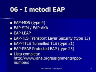 06 - I metodi EAP
!   EAP-MD5 (type 4)
!   EAP-SIM / EAP-AKA
!   EAP-LEAP
!   EAP-TLS Transport Layer Security (type 13)
!   EAP-TTLS Tunnelled TLS (type 21)
!   EAP-PEAP Protected EAP (type 25)
!   Lista completa:
    http://www.iana.org/assignments/ppp-
    numbers
                  Fabio Pietrosanti - Yvette Agostini   71
 