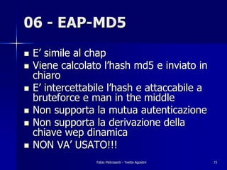 06 - EAP-MD5
!   E’ simile al chap
!   Viene calcolato l’hash md5 e inviato in
    chiaro
!   E’ intercettabile l’hash e attaccabile a
    bruteforce e man in the middle
!   Non supporta la mutua autenticazione
!   Non supporta la derivazione della
    chiave wep dinamica
!   NON VA’ USATO!!!
                  Fabio Pietrosanti - Yvette Agostini   72
 