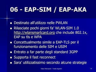 06 - EAP-SIM / EAP-AKA
!   Destinato all’utilizzo nelle PWLAN
!   Rilasciate pochi giorni fa’ WLAN-SIM 1.0
    http://wlansmartcard.org che include 802.1x,
    EAP su tls e WPA
!   Concettualmente simile a EAP-TLS per il
    funzionamento delle SIM e USIM
!   Entrato a far parte degli standard 3GPP
!   Supporta il fast reconnect
!   Sara’ utilizzatissimo secondo alcune strategie
                    Fabio Pietrosanti - Yvette Agostini   74
 